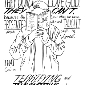 I finished Rob Bell’s book “Love Wins” before drawing this, and it was so freeing to read a book that dares to suggest that maybe God loves everyone, not just the people who fit certain white, straight, cisgender (often cis-male) American Christian molds. I grew up in a very conservative environment, and I wrestled with this God I was presented with: a God loves all people, but who smites with all the pettiness of a Greek deity, and who is totally cool with prejudice against folks that the church decides aren’t acceptable. I couldn’t wrap my head around it - for good reason, it turns out. I’m so glad to have read this book, it’s been incredibly validating. I still don’t know who God is really, but I think I’m interested in finding out, in my own way.